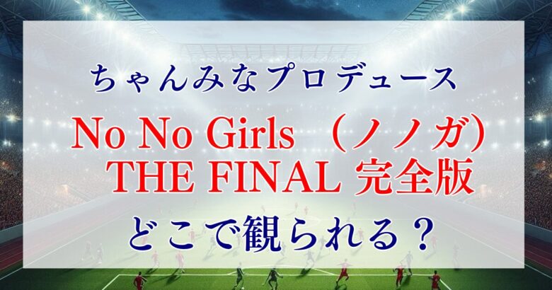 No No Girls （ノノガ）はどこで観られる？THE FINAL の配信は？